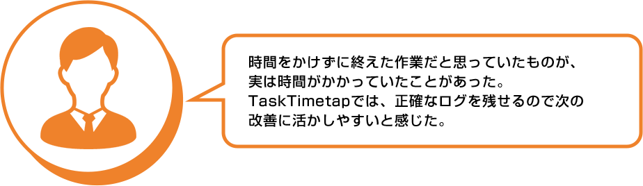 利用者の声:時間をかけずに終えた作業だと思っていたものが、実は時間がかかっていたことがあった。TaskTimeTapでは正確なログを残せるので次の改善に活かしやすいと感じた。